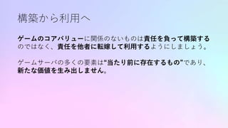 構築から利用へ
ゲームのコアバリューに関係のないものは責任を負って構築する
のではなく、責任を他者に転嫁して利用するようにしましょう。
ゲームサーバの多くの要素は“当たり前に存在するもの”であり、
新たな価値を生み出しません。
 