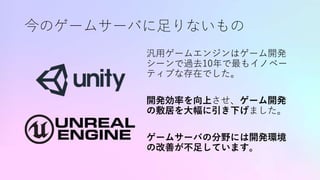 今のゲームサーバに足りないもの
汎用ゲームエンジンはゲーム開発
シーンで過去10年で最もイノベー
ティブな存在でした。
開発効率を向上させ、ゲーム開発
の敷居を大幅に引き下げました。
ゲームサーバの分野には開発環境
の改善が不足しています。
 