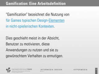 Gamification: Eine Arbeitsdefinition

"Gamification" bezeichnet die Nutzung von
für Games typischen Design-Elementen
in nicht-spielerischen Kontexten.

Dies geschieht meist in der Absicht,
Benutzer zu motivieren, diese
Anwendungen zu nutzen und sie zu
gewünschtem Verhalten zu ermutigen.


                                            11
 