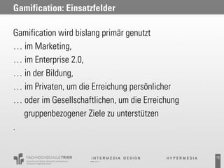 Gamification: Einsatzfelder

Gamification wird bislang primär genutzt
… im Marketing,
… im Enterprise 2.0,
… in der Bildung,
… im Privaten, um die Erreichung persönlicher
… oder im Gesellschaftlichen, um die Erreichung
  gruppenbezogener Ziele zu unterstützen
.


                                                  12
 