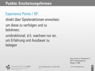 Punkte: Erscheinungsformen

Experience Points / XP:
direkt über Spieleraktionen erworben;
um diese zu verfolgen und zu
belohnen;
unidirektional, d.h. wachsen nur an,
um Erfahrung und Ausdauer zu
belegen


                                        Amy Jo Kim in: Zichermann G.
                                        (2011): Gamification by
                                        Design. S. 38ff
                                                                       58
 