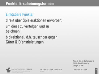 Punkte: Erscheinungsformen

Einlösbare Punkte:
direkt über Spieleraktionen erworben;
um diese zu verfolgen und zu
belohnen;
bidirektional, d.h. tauschbar gegen
Güter & Dienstleistungen



                                        Amy Jo Kim in: Zichermann G.
                                        (2011): Gamification by
                                        Design. S. 38ff
                                                                       59
 