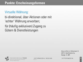 Punkte: Erscheinungsformen

Virtuelle Währung:
bi-direktional, über Aktionen oder mit
'echter' Währung erworben;
für (häufig exklusiven) Zugang zu
Gütern & Dienstleistungen




                                         Amy Jo Kim in: Zichermann G.
                                         (2011): Gamification by
                                         Design. S. 38ff
                                                                        60
 