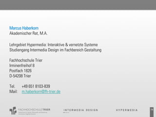 Marcus Haberkorn
Akademischer Rat, M.A.

Lehrgebiet Hypermedia: Interaktive & vernetzte Systeme
Studiengang Intermedia Design im Fachbereich Gestaltung

Fachhochschule Trier
Irminenfreihof 8
Postfach 1826
D-54208 Trier

Tel.  +49 651 8103-839
Mail: m.haberkorn@fh-trier.de



                                                          74
 
