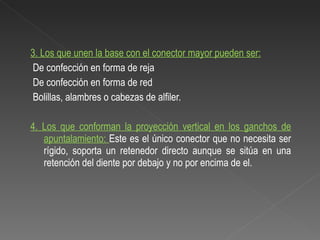 3.  Los que unen la base con el conector mayor pueden ser: De confección en forma de reja De confección en forma de red Bolillas, alambres o cabezas de alfiler. 4. Los que conforman la proyección vertical en los ganchos de apuntalamiento:  Este es el único conector que no necesita ser rígido, soporta un retenedor directo aunque se sitúa en una retención del diente por debajo y no por encima de el. 