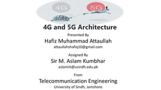 4G and 5G Architecture
Presented By
Hafiz Muhammad Attaullah
attaullahshafiq10@gmail.com
From
Telecommunication Engineering
University of Sindh, Jamshoro
Assigned By
Sir M. Aslam Kumbhar
aslamiit@usindh.edu.pk
 