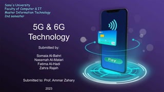 5G & 6G
Technology
Submitted by:
Somaia Al-Bahri
Nassmah Al-Matari
Fatima Al-Hadi
Zahra Rajeh
Submitted to: Prof. Ammar Zahary
2023
Sana'a University
Faculty of Computer & IT
Master Information Technology
2nd semester
 