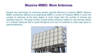 Massive MIMO: More Antennas
Another key technology for achieving greater spectral efficiency is massive MIMO. Massive
MIMO, sometimes referred to as large-scale MIMO, is a form of multiuser MIMO in which the
number of antennas at the base station is much larger than the number of devices per
signaling resource. The large number of base station antennas relative to user devices results
in a channel response that is quasi-orthogonal and has the potential to yield huge gains in
spectral efficiency.
 