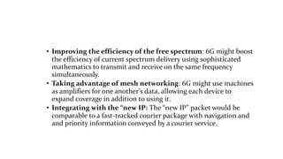 • Improving the efficiency of the free spectrum: 6G might boost
the efficiency of current spectrum delivery using sophisticated
mathematics to transmit and receive on the same frequency
simultaneously.
• Taking advantage of mesh networking: 6G might use machines
as amplifiers for one another’s data, allowing each device to
expand coverage in addition to using it.
• Integrating with the “new IP: The “new IP” packet would be
comparable to a fast-tracked courier package with navigation and
and priority information conveyed by a courier service.
 