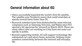 General information about 6G
• China successfully launched the world's first 6G satellite.
The satellite uses Terahertz waves that could send data at
speeds several times faster than 5G.
• Research activities have been kickstarted by some telecom
companies such as Samsung, Ericsson, and Nokia since FCC
opened a 6G spectrum for research in March 2019. There are
many others who are working on it but have not come out
openly in public.
• Beyond supporting mobile, 6G will support technology like
automated cars and smart-home networks, helping create
seamless connectivity between the internet and everyday
life.
 