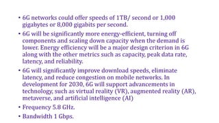 • 6G networks could offer speeds of 1TB/ second or 1,000
gigabytes or 8,000 gigabits per second.
• 6G will be significantly more energy-efficient, turning off
components and scaling down capacity when the demand is
lower. Energy efficiency will be a major design criterion in 6G
along with the other metrics such as capacity, peak data rate,
latency, and reliability.
• 6G will significantly improve download speeds, eliminate
latency, and reduce congestion on mobile networks. In
development for 2030, 6G will support advancements in
technology, such as virtual reality (VR), augmented reality (AR),
metaverse, and artificial intelligence (AI)
• Frequency 5.8 GHz.
• Bandwidth 1 Gbps.
 