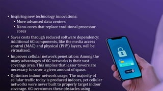 • Inspiring new technology innovations:
• More advanced data centers
• Nano-cores that replace traditional processor
cores
• Saves costs through reduced software dependency:
Additional 6G components, like the media access
control (MAC) and physical (PHY) layers, will be
virtualized.
• Improves cellular network penetration: Among the
many advantages of 6G networks is their vast
coverage area. This implies that lesser towers are
necessary to cover a given amount of space.
• Optimizes indoor network usage: The majority of
cellular traffic today is produced indoors, yet cellular
networks were never built to properly target indoor
coverage. 6G overcomes these obstacles using
 