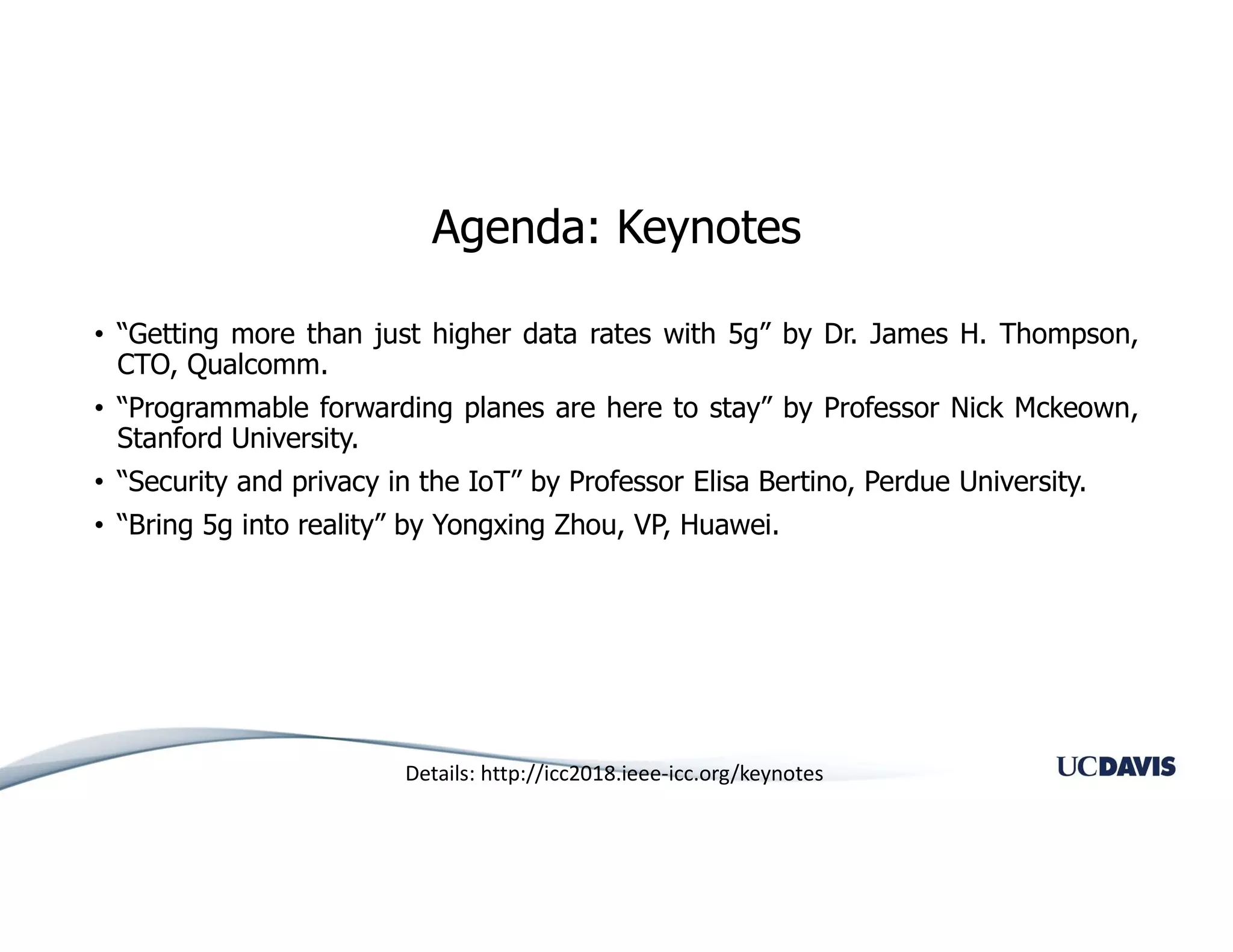 Agenda: Keynotes
• “Getting more than just higher data rates with 5g” by Dr. James H. Thompson,
CTO, Qualcomm.
• “Programmable forwarding planes are here to stay” by Professor Nick Mckeown,
Stanford University.
• “Security and privacy in the IoT” by Professor Elisa Bertino, Perdue University.
• “Bring 5g into reality” by Yongxing Zhou, VP, Huawei.
Details: http://icc2018.ieee-icc.org/keynotes