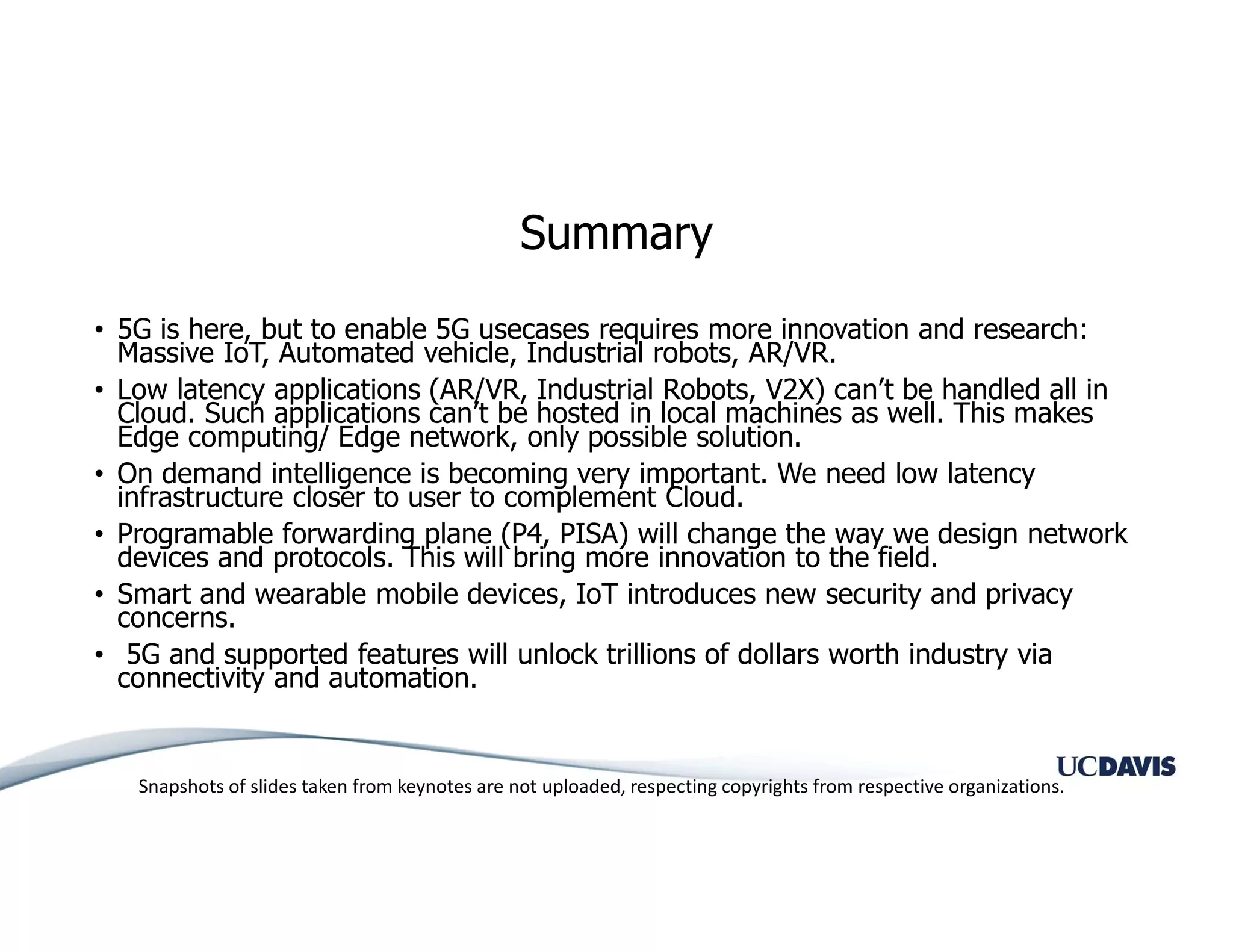 Summary
• 5G is here, but to enable 5G usecases requires more innovation and research:
Massive IoT, Automated vehicle, Industrial robots, AR/VR.
• Low latency applications (AR/VR, Industrial Robots, V2X) can’t be handled all in
Cloud. Such applications can’t be hosted in local machines as well. This makes
Edge computing/ Edge network, only possible solution.
• On demand intelligence is becoming very important. We need low latency
infrastructure closer to user to complement Cloud.
• Programable forwarding plane (P4, PISA) will change the way we design network
devices and protocols. This will bring more innovation to the field.
• Smart and wearable mobile devices, IoT introduces new security and privacy
concerns.
• 5G and supported features will unlock trillions of dollars worth industry via
connectivity and automation.
Snapshots of slides taken from keynotes are not uploaded, respecting copyrights from respective organizations.