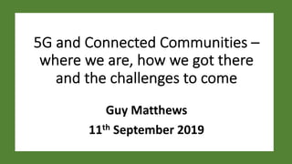 5G and Connected Communities –
where we are, how we got there
and the challenges to come
Guy Matthews
11th September 2019
 