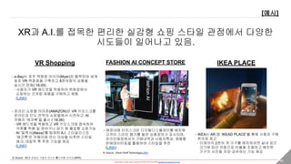 - researched, written, and Created by DONG HYUNG SHIN(donghyung.shin@gmail.com) - 46
XR과 A.I.를 접목한 편리한 실감형 쇼핑 스타일 관점에서 다양한
시도들이 일어나고 있음.
VR Shopping
[예시]
FASHION AI CONCEPT STORE IKEA PLACE
- e-Bay는 호주 백화점 마이어(Myer)와 협력하여 세계
최초 VR 백화점을 구축하고 8천여점의 상품을
실시간 판매(`16.05)
· 사용자가 VR 헤드셋을 착용하여 백화점에서
쇼핑하는 것처럼 제품을 구매하고 체험
(LINK)
- 온라인 쇼핑몰 아마존(AMAZON)은 VR 키오스크를
온라인과 인도 전역의 쇼핑몰에서 시연하고 AI
카메라 ‘에코룩’을 출시 (`18.06)
· VR 헤드셋을 착용하고 VR 키오스크에 접속하여
의류를 착용 및 장바구니 담기 등 몰입형 쇼핑가능
· AI ‘알렉사(Alexa)’를 탑재한 A.I. 스타일리스트
‘에코룩’은 카메라에 전신 의상을 비추면 스타일
체크, 데일릭 룩 추천 기능을 제공
(LINK)
- 매장내에 터치스크린 디지털디스플레이를 배치해
고객이 스마트 행거를 들면 상품정보가 표시되며,
온라인매장에서의 구매내역과 사용자특성, 제품별
판매데이터등을 활용하여 스타일을 추전
(LINK)
- IKEA는 AR 앱 ‘IKEAD PLACE’를 통해 사용자 구매
편의성 제고
· 이케아의 2천여 개 가구를 배치하려면 실내 공간
크기에 따라 자동으로 비율을 조절하고 배치한
가구의 사진을 저장·공유하는 기능 제공※ Source : Smart Shelf Technology(LINK)
※ Source : 5G와 초실감 기술이 만드는 新디지털 라이프(NIPA)
 