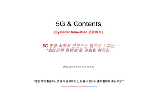- researched, written, and Created by DONG HYUNG SHIN(donghyung.shin@gmail.com) -
5G & Contents
[Systemic Innovation 관점에서]
2019.06.19. | 알서포트 신동형
“편안하게 활용하시고 많이 공유하시고, 인용시 반드시 출처를 밝혀 주십시요.”
5G 환경 속에서 콘텐츠는 몸으로 느끼는
“초실감형 콘텐츠”로 진화할 예정임.
 