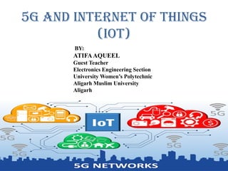 5G and Internet of Things
(IoT)
BY:
ATIFAAQUEEL
Guest Teacher
Electronics Engineering Section
University Women’s Polytechnic
Aligarh Muslim University
Aligarh
 