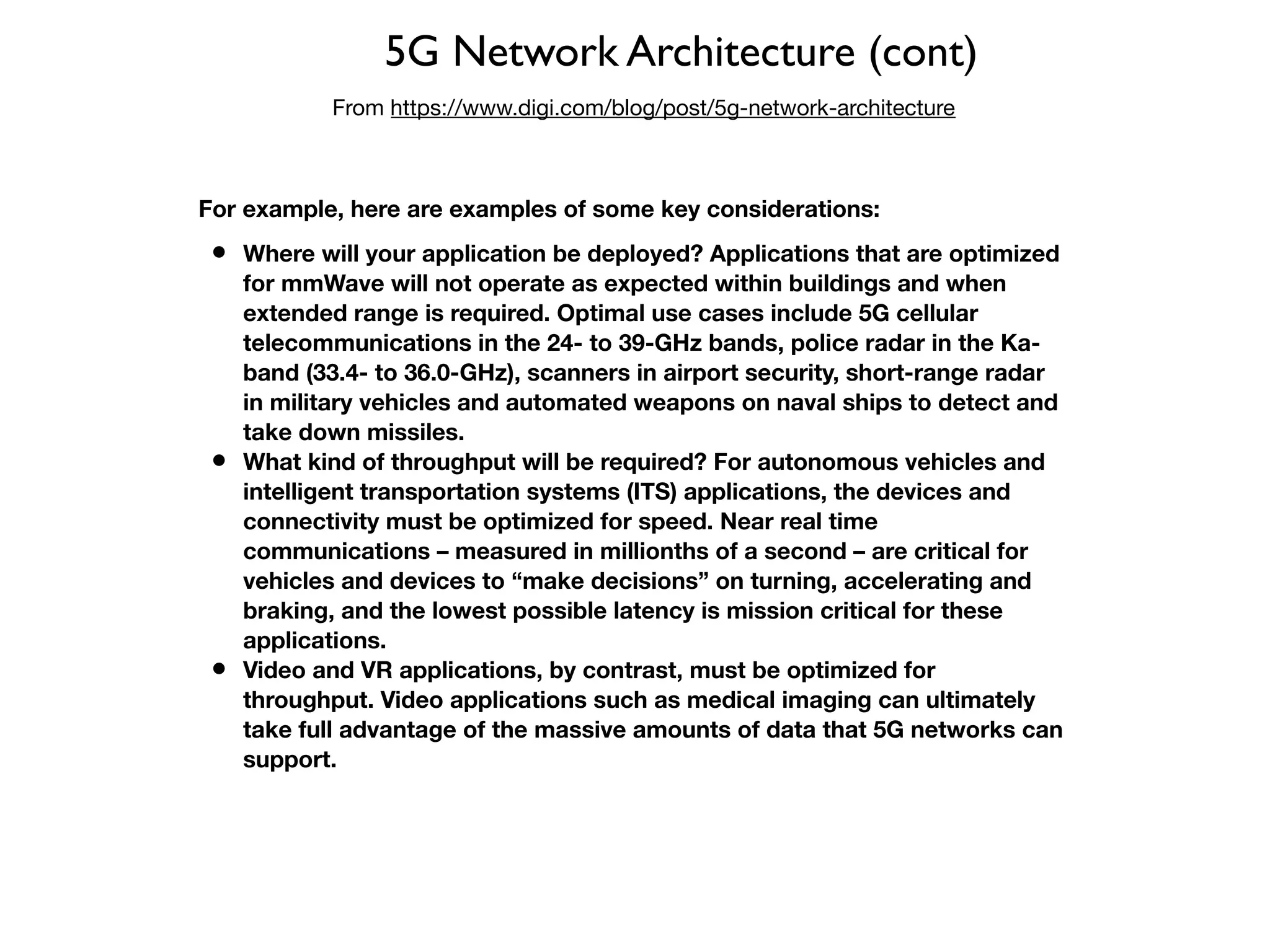 5G Network Architecture (cont)
From https://www.digi.com/blog/post/5g-network-architecture
For example, here are examples of some key considerations:
• Where will your application be deployed? Applications that are optimized
for mmWave will not operate as expected within buildings and when
extended range is required. Optimal use cases include 5G cellular
telecommunications in the 24- to 39-GHz bands, police radar in the Ka-
band (33.4- to 36.0-GHz), scanners in airport security, short-range radar
in military vehicles and automated weapons on naval ships to detect and
take down missiles.
• What kind of throughput will be required? For autonomous vehicles and
intelligent transportation systems (ITS) applications, the devices and
connectivity must be optimized for speed. Near real time
communications – measured in millionths of a second – are critical for
vehicles and devices to “make decisions” on turning, accelerating and
braking, and the lowest possible latency is mission critical for these
applications.
• Video and VR applications, by contrast, must be optimized for
throughput. Video applications such as medical imaging can ultimately
take full advantage of the massive amounts of data that 5G networks can
support.
 