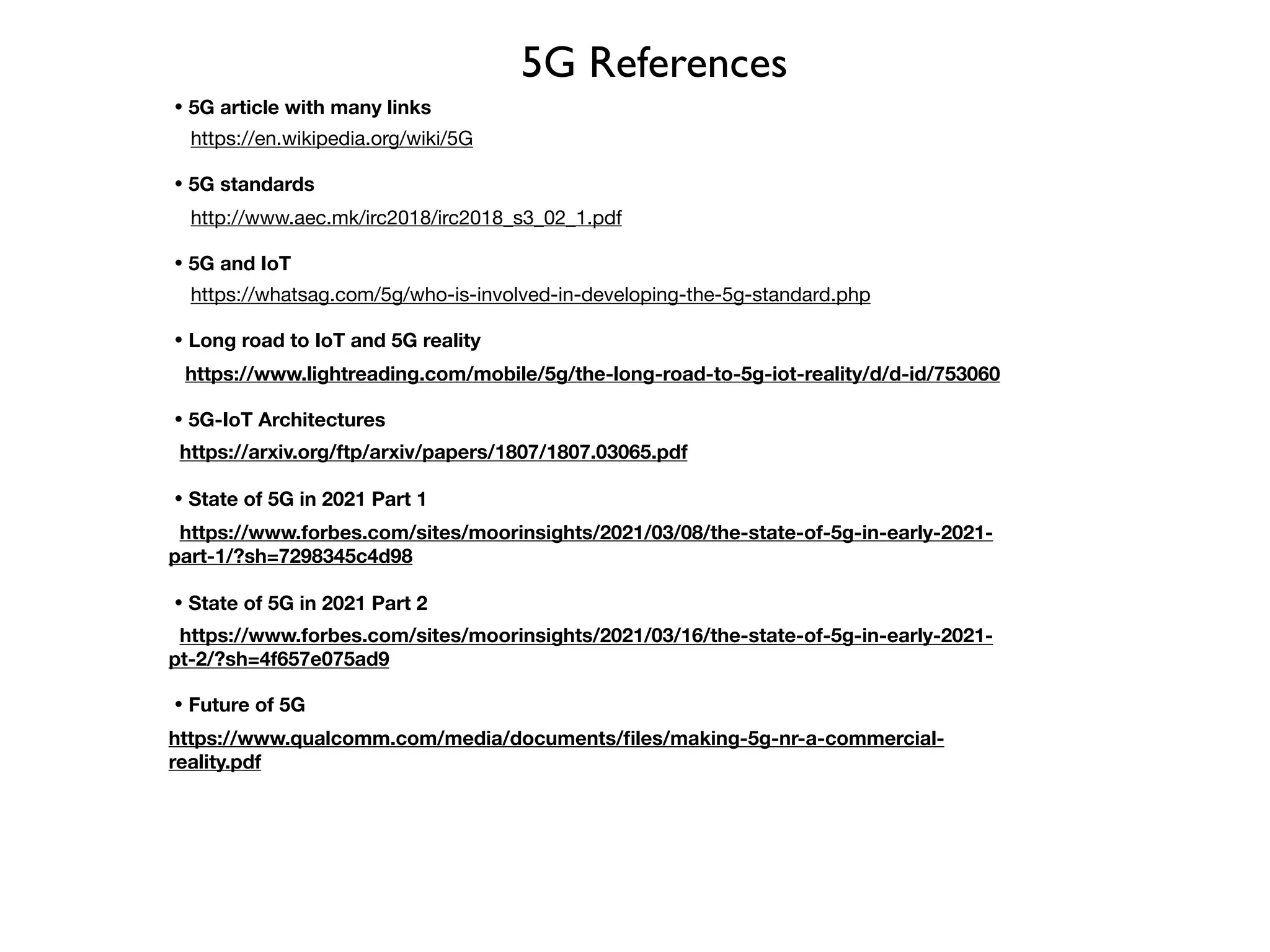 5G References
・5G article with many links
https://en.wikipedia.org/wiki/5G

・5G standards
http://www.aec.mk/irc2018/irc2018_s3_02_1.pdf

・5G and IoT

https://whatsag.com/5g/who-is-involved-in-developing-the-5g-standard.php

・Long road to IoT and 5G reality
https://www.lightreading.com/mobile/5g/the-long-road-to-5g-iot-reality/d/d-id/753060

・5G-IoT Architectures

https://arxiv.org/ftp/arxiv/papers/1807/1807.03065.pdf
・State of 5G in 2021 Part 1
https://www.forbes.com/sites/moorinsights/2021/03/08/the-state-of-5g-in-early-2021-
part-1/?sh=7298345c4d98
・State of 5G in 2021 Part 2
https://www.forbes.com/sites/moorinsights/2021/03/16/the-state-of-5g-in-early-2021-
pt-2/?sh=4f657e075ad9 

・Future of 5G

https://www.qualcomm.com/media/documents/files/making-5g-nr-a-commercial-
reality.pdf 

 