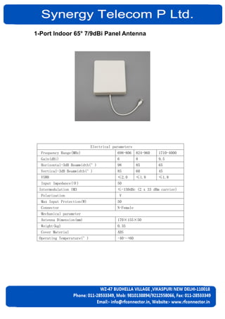 1-Port Indoor 65° 7/9dBi Panel Antenna
Electrical parameters
Frequency Range(MHz) 698-806 824-960 1710-4000
Gain(dBi) 6 8 9.5
Horizontal-3dB Beamwidth(°) 98 85 65
Vertical-3dB Beamwidth(°) 85 60 45
VSWR ≤2.0 ≤1.8 ≤1.8
Input Impedance(Ω) 50
Intermodulation IM3 ≤-150dBc (2 x 33 dBm carrier)
Polarization V
Max Input Protection(W) 50
Connector N-Female
Mechanical parameter
Antenna Dimension(mm) 170×155×50
Weight(kg) 0.35
Cover Material ABS
Operating Temperature(°) -40～+60
 