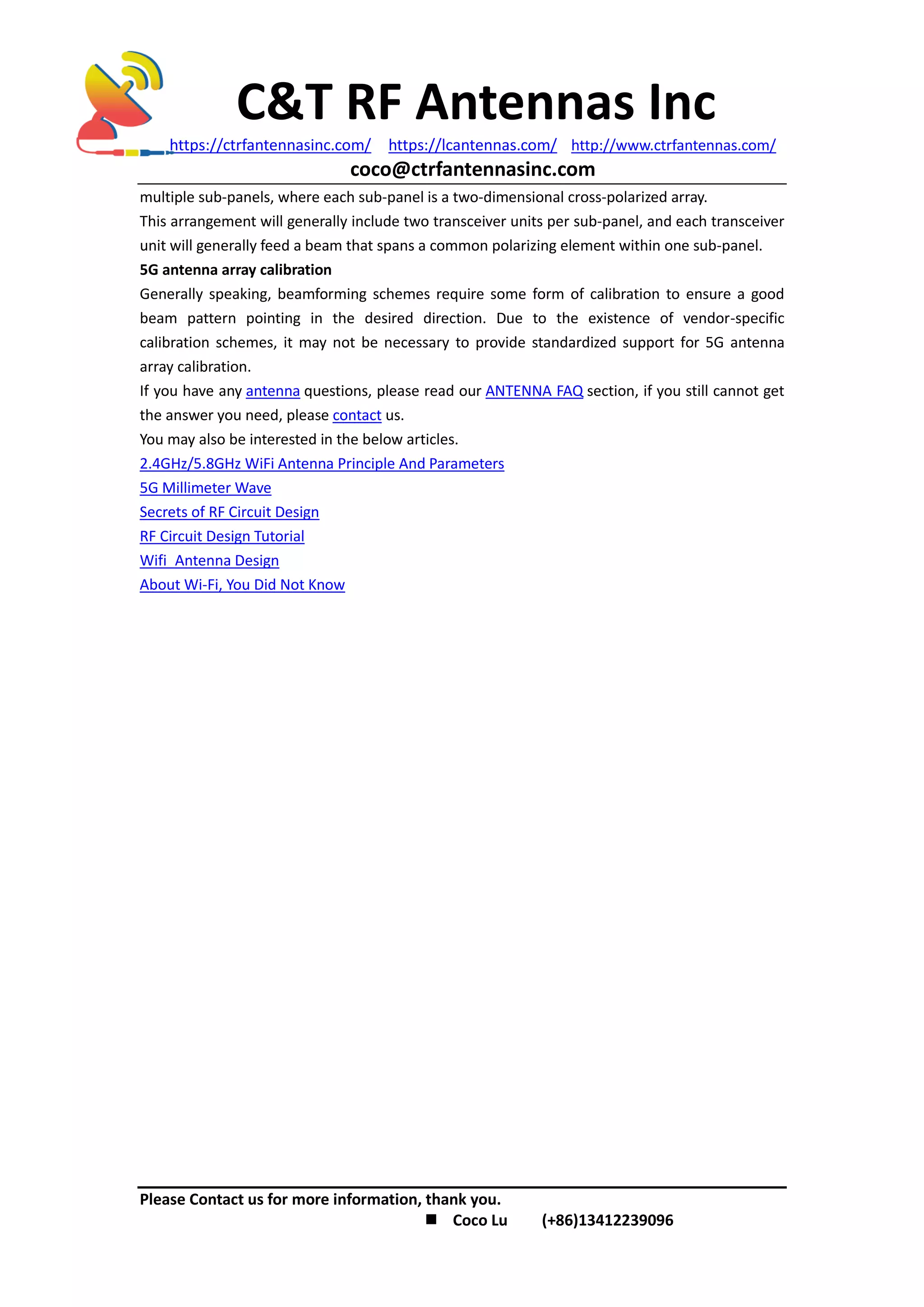 C&T RF Antennas Inc
https://ctrfantennasinc.com/ https://lcantennas.com/ http://www.ctrfantennas.com/
coco@ctrfantennasinc.com
Please Contact us for more information, thank you.
 Coco Lu (+86)13412239096
multiple sub-panels, where each sub-panel is a two-dimensional cross-polarized array.
This arrangement will generally include two transceiver units per sub-panel, and each transceiver
unit will generally feed a beam that spans a common polarizing element within one sub-panel.
5G antenna array calibration
Generally speaking, beamforming schemes require some form of calibration to ensure a good
beam pattern pointing in the desired direction. Due to the existence of vendor-specific
calibration schemes, it may not be necessary to provide standardized support for 5G antenna
array calibration.
If you have any antenna questions, please read our ANTENNA FAQ section, if you still cannot get
the answer you need, please contact us.
You may also be interested in the below articles.
2.4GHz/5.8GHz WiFi Antenna Principle And Parameters
5G Millimeter Wave
Secrets of RF Circuit Design
RF Circuit Design Tutorial
Wifi Antenna Design
About Wi-Fi, You Did Not Know
 