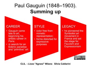 Paul Gauguin (1848–1903).
Summing up
CAREER
• Gauguin came
late to art,
beginning his
artistic career in
Paris;
• in search for an
Edenic paradise
and “primitive” art
STYLE
• color free from
mimetic
representation;
• forms distorted for
expressive
purposes
LEGACY
• he pioneered the
Symbolist art
movement in
France and set
the stage for
Fauvism and
Expressionism
CLIL - Liceo "Agnesi" Milano Silvia Caldarini
 