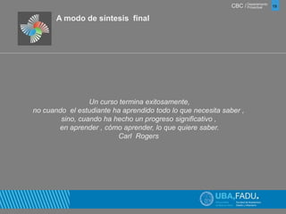 CBC / 19 Departamento 
Proyectual 
A modo de síntesis final 
Un curso termina exitosamente, 
no cuando el estudiante ha aprendido todo lo que necesita saber , 
sino, cuando ha hecho un progreso significativo , 
en aprender , cómo aprender, lo que quiere saber. 
Carl Rogers 
