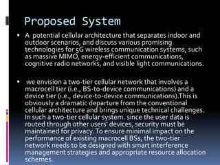 Proposed System
 A potential cellular architecture that separates indoor and
outdoor scenarios, and discuss various promising
technologies for 5G wireless communication systems, such
as massive MIMO, energy-efficient communications,
cognitive radio networks, and visible light communications.
 we envision a two-tier cellular network that involves a
macrocell tier (i.e., BS-to-device communications) and a
device tier (i.e., device-to-device communications).This is
obviously a dramatic departure from the conventional
cellular architecture and brings unique technical challenges.
In such a two-tier cellular system. since the user data is
routed through other users' devices, security must be
maintained for privacy.To ensure minimal impact on the
performance of existing macrocell BSs, the two-tier
network needs to be designed with smart interference
management strategies and appropriate resource allocation
schemes.
 