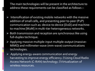 The main technologies will be present in the architecture to
address these requirements can be classified as follows :-
 Intensification of existing mobile networks with the massive
addition of small cells, and presenting peer to-peer (P2P)
communication such as: device-to device [D2D] and machine-
to-machine [M2M] in multi-tier heterogeneous networks.
 Both transmission and reception are synchronous like using
full-duplex technique.
 Applying massive multiple-input multiple-output (massive-
MIMO) and millimeter-wave (mm-wave) communications
technologies.
 Applying energy-aware communication and energy
harvesting to improve energy efficiency. Using Cloud Radio
Access Network (C-RAN) technology. Virtualization of
wireless resources.
 