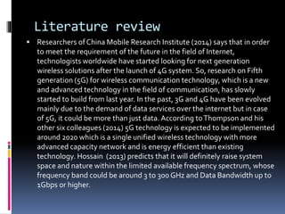Literature review
 Researchers of China Mobile Research Institute (2014) says that in order
to meet the requirement of the future in the field of Internet,
technologists worldwide have started looking for next generation
wireless solutions after the launch of 4G system. So, research on Fifth
generation (5G) for wireless communication technology, which is a new
and advanced technology in the field of communication, has slowly
started to build from last year. In the past, 3G and 4G have been evolved
mainly due to the demand of data services over the internet but in case
of 5G, it could be more than just data. According toThompson and his
other six colleagues (2014) 5G technology is expected to be implemented
around 2020 which is a single unified wireless technology with more
advanced capacity network and is energy efficient than existing
technology. Hossain (2013) predicts that it will definitely raise system
space and nature within the limited available frequency spectrum, whose
frequency band could be around 3 to 300 GHz and Data Bandwidth up to
1Gbps or higher.
 