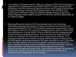  According to Thompson and his other six colleagues (2014) 5G technology is
expected to be implemented around 2020 which is a single unified wireless
technology with more advanced capacity network and is energy efficient than
existing technology. Hossain (2013) predicts that it will definitely raise
system space and nature within the limited available frequency spectrum,
whose frequency band could be around 3 to 300 GHz and Data Bandwidth up
to 1Gbps or higher.
 Samsung Research America (2014) mentioned some very interesting
information regarding the amount of money invested in the research of 5G
and potential benefits of 5G. The European Commission announced to invest
€50 million in 2013 for 5G research in multiple projects which is followed by
the establishment of group led by Chinese authority and the commencement
of the Korean government led forum. It also provides the initial field trial
results of a practical 30 GHz antenna array system tested in Korea. 5G is
expected to provide good cellular coverage with the increase in data service
to fulfill rapidly increasing demand of the future and offer at least 1 Gb/s data
rate with high mobility and consistent gigabits experience per second for
users. Samsung Research America had done some initial feasibility study for
data transmission and field trail using 30GHz antenna array system
inKorea in both open and closed areas. Good cellular coverage was produced
for both the scenarios; hence they came into conclusion for the use of
millimetre-wave frequencies for 5G systems.
 