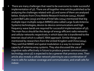  There are many challenges that need to be overcome to make successful
implementation of 5G.There are all together nine articles published so far
analysing the challenges related with 5G and some of them are analysed
below. Analysts from China Mobile Research Institute (2014), Alcatel-
Lucent Bell Labs (2013) and that of Intel labs (2014) mentioned that big
multiple input multiple-output (MIMO) (also called Large-ScaleAntenna
Systems) technologies; device-to-device communications and high
frequency wave bands are required for successful implementation of 5G.
The main focus should be the design of energy efficient radio networks
and cellular networks respectively in which base site is transferred to the
Internet cloud which is called C-RAN approach. Similar things are
mentioned by researchers from the United Kingdom and China (2014).
They said that MIMO and spatial modulation is a way to increase the
capacity of antenna array systems.They also discussed the use of
cognitive radio effectively in future to produce greener communication
technology since 5G is expected to be a greener that previous ones.Their
article also reveals a cellular network planning to use a combination of
macro cells for outdoor coverage and communication, and small cells for
indoor.
 