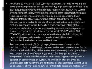  According to Hossain, S. (2013), some reasons for the need for 5G are less
battery consumption and outage probability; high coverage and data rates
available, possibly 1Gbps or higher data rate; higher security and system
level spectral efficiency; very minimal or zero harm to human health as it
focuses on greener environment; more applications combined with
Artificial Intelligent (AI); a common platform for all the technologies;
cheaper traffic fees due to the use of low infrastructure implementation
cost and antenna systems; brings better revenue to existing global
operators worldwide; improves data coding and modulation approach;
numerous concurrent data transfer paths; worldWideWirelessWeb
(WWWW), wireless-based web operation that consist full multimedia
capability beyond 4G speeds and beneficial use of low wave
frequencies for wireless access and back haul.
Furthermore, Hossain, S. (2013) says 5G communication system is
designed to fulfil the endless purpose up to the next two centuries. Some
of them are downloading of files (even music videos) quickly; uploading of
web page in the blink of eye; easy playing of online game; cheap 5G
equipment's as compared to existing ones; even supportive to previous
generation communication system; no limitation of user demands;
upgradeable both hardware and software; fill user’s demand at least up to
10 decades; facility of storing data in central data mines and high security.
 