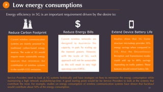 Reduce Carbon Footprint	 Reduce Energy Bills	 Extend Device Battery Life	
Current wireless communication
systems are mainly powered by
traditional carbon-based energy
sources. The scale of 5G would
require more sustainable energy
sources that minimize the
contribution of wireless systems
to the world’s CO2 emissions.
Current wireless networks are
designed to maximize the
capacity, in part, by scaling up
the transmit powers. However,
with the scale of 5G; such
approach will not be sustainable
as this will result in very high
operating costs (OPEX).
Studies show that 5G frame
structure microsleep provides 20%
energy savings when compared to
LTE. Also the Discontinous
Reception and Transmission modes
could add up to 80% savings
depending on trafﬁc pattern. These
features should extend battery life.
Energy efﬁciency in 5G is an important requirement driven by the desire to:
10	
Low energy consumptions7
Service Providers need to look at 5G systems holistically and have strategies on how to minimize the energy consumption while
maintaining a high network availability/up-time. A good starting point would be for Service Providers to look at the systems that
contribute the most. For example, studies on energy consumption of wireless communication systems have shown that backhaul
would contribute about 50% of the energy consumption.
 