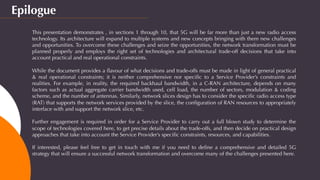 Epilogue
This presentation demonstrates , in sections 1 through 10, that 5G will be far more than just a new radio access
technology. Its architecture will expand to multiple systems and new concepts bringing with them new challenges
and opportunities. To overcome these challenges and seize the opportunities, the network transformation must be
planned properly and employs the right set of technologies and architectural trade-off decisions that take into
account practical and real operational constraints.
 
While the document provides a ﬂavour of what decisions and trade-offs must be made in light of general practical
& real operational constraints; it is neither comprehensive nor speciﬁc to a Service Provider’s constraints and
realities. For example, in reality, the required backhaul bandwidth, in a C-RAN architecture, depends on many
factors such as actual aggregate carrier bandwidth used, cell load, the number of sectors, modulation & coding
scheme, and the number of antennas. Similarly, network slices design has to consider the speciﬁc radio access type
(RAT) that supports the network services provided by the slice, the conﬁguration of RAN resources to appropriately
interface with and support the network slice, etc.
 
Further engagement is required in order for a Service Provider to carry out a full blown study to determine the
scope of technologies covered here, to get precise details about the trade-offs, and then decide on practical design
approaches that take into account the Service Provider’s speciﬁc constraints, resources, and capabilities.
If interested, please feel free to get in touch with me if you need to deﬁne a comprehensive and detailed 5G
strategy that will ensure a successful network transformation and overcome many of the challenges presented here.
 