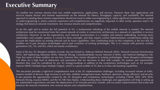 Executive Summary
5G enables new revenue streams from new mobile experiences, applications, and services. However these new applications and
services impose diverse and extreme requirements on the network for latency, throughput, capacity, and availability. The network
approach to meeting these extreme requirements should not result in either over-engineering it, where signiﬁcant investments are wasted
or under-engineering it, where customer experience and competitiveness are negatively impacted. In other words, operators need a 5G
strategy that balances network investment, new revenue streams and competitiveness.
 
To do this right and to realize the full potential of 5G; a fundamental rethinking of the mobile network is needed. The network
architecture must be transformed from the current network of entities & connectivity architecture to a network of capabilities & services
architecture. However, to set the expectations, such network transformation is a complex and massive undertaking, involving many
stakeholders and complex systems. It cannot be done overnight, and does require careful implementation considerations taking into
account the implications on existing network and its future capabilities. One contributing factor to this complexity is the fact that 5G
enablers are in part disruptive technologies and in part evolutions of existing technologies. This is in contrast with previous wireless
generations (2G, 3G, and 4G), which are mainly evolutionary.
 
Some of the key 5G disruptive enablers include, but not limited to, Software Deﬁned Network (SDN), Network Function Virtualization
(NFV), Self Optimizing Networks (SON), Network Slicing, Centralized-Radio Access Network (C-RAN), and Artiﬁcial Intelligence (AI).
Note that some of these enablers are not new, however they remain disruptive to existing technologies. These disruptive technologies
will allow for a high level of abstraction and automation that are necessary to deal with complex 5G systems and requirements,
therefore they must be considered for any 5G strategy/roadmap in addition to the evolutionary technologies such as, for example,
massive MIMO (Multiple Input Multiple Output), which is a prime enabler of 5G due to its data rate boosting capabilities.
 
This document provides a high-level comprehensive look at the 5G implementation challenges, including increased volume of trafﬁc,
massive number of devices, huge increase in cell sites, mobility management issues, backhaul, spectrum, energy efﬁciency and security.
It also presents the opportunities created by the 5G disruptive and evolutionary technologies, including C-RAN, SDN, NFV, SON,
Network Slicing, massive MIMO, and the 5G NR (New Radio). Understanding these challenges and opportunities will help in setting up
the stakeholders expectations and steer the deployment of 5G towards practical, smooth, and successful implementation that scales and
balances the network investment, new revenue streams and competitiveness.
 