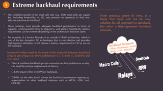 Extreme backhaul requirements3
•  The predicted growth of the small-cell sites (e.g. 1500 small-cells per square
km, including femtocells), in 5G, puts pressure on operators to ﬁnd cost-
effective solutions for backhaul.
•  These solutions must provide adequate backhaul performance in terms of
capacity, synchronization (time & frequency), and latency. Speciﬁcally, latency
requirements can be extreme depending on the architecture decisions taken.
•  For example, if a Service Provider is to consider C-RAN architecture, which is
one of the key disruptive 5G technologies that is cost effective and provides
high resource utilization, it will impose a latency requirement of 150 μ sec on
the backhaul.
Service Providers need to be aware of the trade-offs between backhaul
choices and impact on RAN architecture (i.e. C-RAN vs. D-RAN) and
vice versa:
From practical point of view, it is
likely that there will not be one-
solution ﬁts-all approach to backhaul,
but rather a heterogeneous backhaul
network.
Backhaul Network
( Fiber, Microwave, mmW,
xPON, xDSL, DOCSIS )
•  Fiber & mmWave backhauls put no constraints on RAN architecture as they
can meet the extreme requirements of latency.
•  C-RAN requires ﬁber or mmWave backhauls,
•  D-RAN, on the other hand, relaxes the backhaul requirements opening up
opportunities for other backhaul solutions such as xPON, xDSL, and
DOCSIS.
 