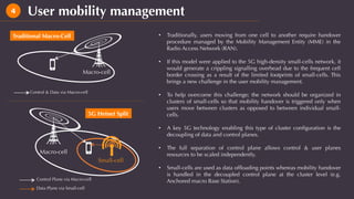 User mobility management4
•  Traditionally, users moving from one cell to another require handover
procedure managed by the Mobility Management Entity (MME) in the
Radio Access Network (RAN).
•  If this model were applied to the 5G high-density small-cells network, it
would generate a crippling signalling overhead due to the frequent cell
border crossing as a result of the limited footprints of small-cells. This
brings a new challenge in the user mobility management.
•  To help overcome this challenge; the network should be organized in
clusters of small-cells so that mobility handover is triggered only when
users move between clusters as opposed to between individual small-
cells.
•  A key 5G technology enabling this type of cluster conﬁguration is the
decoupling of data and control planes.
•  The full separation of control plane allows control & user planes
resources to be scaled independently.
•  Small-cells are used as data ofﬂoading points whereas mobility handover
is handled in the decoupled control plane at the cluster level (e.g.
Anchored macro Base Station).Control Plane via Macro-cell
Data Plane via Small-cell
Small-cell
Macro-cell
Macro-cell
Control & Data via Macro-cell
Traditional Macro-Cell
5G Hetnet Split
 
