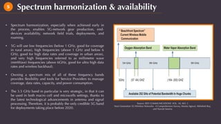 Spectrum harmonization & availability5
•  Spectrum harmonization, especially when achieved early in
the process, enables 5G-network gear production, end-
devices availability, network ﬁeld trials, deployments, and
roaming.
•  5G will use low frequencies (below 1 GHz, good for coverage
in rural areas), high frequencies (above 1 GHz and below 6
GHz, good for high data rates and coverage in urban areas),
and very high frequencies referred to as millimetre wave
(mmWave) frequencies (above 6GHz, good for ultra high data
rates and wireless backhaul).
•  Owning a spectrum mix of all of these frequency bands
provides ﬂexibility and tools for Service Providers to manage
coverage, data rates, capacity, and power consumption.
•  The 3.5 GHz band in particular is very strategic, in that it can
be used in both macro cell and microcells settings, thanks to
the latest technological advancements in antenna and signal
processing. Therefore, it is probably the only credible 5G band
for deployments taking place before 2020.
Source: IEEE COMMUNICATIONS VOL. 18, NO. 3
Next Generation 5G Wireless Networks: A Comprehensive Survey, Mamta Agiwal, Abhishek Roy,
and Navrati Saxena
 