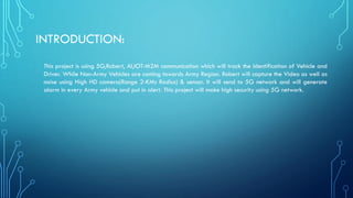 INTRODUCTION:
This project is using 5G,Robert, AI,IOT-M2M communication which will track the Identification of Vehicle and
Driver. While Non-Army Vehicles are coming towards Army Region. Robert will capture the Video as well as
noise using High HD camera(Range 2-KMs Radius) & sensor. It will send to 5G network and will generate
alarm in every Army vehicle and put in alert. This project will make high security using 5G network.
 