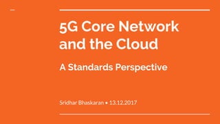 5G Core Network
and the Cloud
Sridhar Bhaskaran • 13.12.2017
A Standards Perspective
 