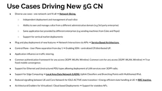 Use Cases Driving New 5G CN
● Diverse use cases - one network cant fit all ⇒ Network Slicing.
○ Independent deployment and management of each slice
○ Ability to own and manage a slice from a different administrative domain (e.g 3rd party enterprise)
○ Same application but provided by different enterprises (e.g vending machines from Coke and Pepsi)
○ Support for vertical market deployments
● Plug and play deployment of new features ⇒ Network Interactions via APIs ⇒ Service Based Architecture.
● Control Plane - User Plane separation from day 1 ⇒ Enabling SDN - centralized CP/distributed UP.
● Application influence on traffic steering.
● Common authentication framework for any access (3GPP, WLAN, Wireline). Common core for any access (3GPP, WLAN, Wireline) ⇒ True
fixed-mobile convergence.
● Support for Ethernet and Unstructured PDU types allowing deployment of LAN services over 3GPP radio.
● Support for Edge Computing ⇒ Local Area Data Network (LADN), Uplink Classifiers and Branching Points with Multihomed IPv6.
● Reduced signalling between UE and Core Network for IDLE-ACTIVE state transition + Energy efficient state handling at UE ⇒ RRC Inactive.
● Architectural Enablers for Virtualized / Cloud based Deployments ⇒ Support for stateless NFs.
 