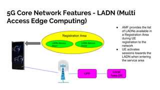 5G Core Network Features - LADN (Multi
Access Edge Computing)
Registration Area
LADN Service
Area1
LADN Service
Area2
UPF
Local
Area DN
● AMF provides the list
of LADNs available in
a Registration Area
during UE
registration to the
network
● UE activates
sessions towards the
LADN when entering
the service area
 