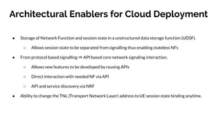 Architectural Enablers for Cloud Deployment
● Storage of Network Function and session state in a unstructured data storage function (UDSF).
○ Allows session state to be separated from signalling thus enabling stateless NFs
● From protocol based signalling ⇒ API based core network signaling interaction.
○ Allows new features to be developed by reusing APIs
○ Direct interaction with needed NF via API
○ API and service discovery via NRF
● Ability to change the TNL (Transport Network Layer) address to UE session state binding anytime.
 