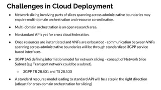 Challenges in Cloud Deployment
● Network slicing involving parts of slices spanning across administrative boundaries may
require multi-domain orchestration and resource co-ordination.
● Multi-domain orchestration is an open research area.
● No standard APIs yet for cross cloud federation.
● Once resources are instantiated and VNFs are onboarded - communication between VNFs
spanning across administrative boundaries will be through standardized 3GPP service
based interfaces.
● 3GPP SA5 defining information model for network slicing - concept of Network Slice
Subnet (e.g Transport network could be a subnet).
○ 3GPP TR 28.801 and TS 28.530
● A standard resource model leading to standard API will be a step in the right direction
(atleast for cross domain orchestration for slicing)
 