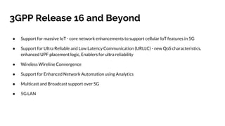 3GPP Release 16 and Beyond
● Support for massive IoT - core network enhancements to support cellular IoT features in 5G
● Support for Ultra Reliable and Low Latency Communication (URLLC) - new QoS characteristics,
enhanced UPF placement logic, Enablers for ultra reliability
● Wireless Wireline Convergence
● Support for Enhanced Network Automation using Analytics
● Multicast and Broadcast support over 5G
● 5G LAN
 