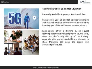 5G Courses
https://www.tonex.com/5g-courses/
The Industry's Best 5G and IoT Education
Presently Available Anywhere, Anytime Online.
Manufacture your 5G and IoT abilities with inside
and out and intuitive online courses educated by
industry specialists and in-the-channels experts.
Each course offers a drawing in, on-request
learning experience including video, sound, tests,
tests, and that's only the tip of the iceberg.
Associate with teachers and different students to
share thoughts, ace ideas, and access true
accepted procedures.
 