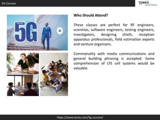 5G Courses
https://www.tonex.com/5g-courses/
Who Should Attend?
These classes are perfect for RF engineers,
scientists, software engineers, testing engineers,
investigators, designing chiefs, reception
apparatus professionals, field estimation experts
and venture organizers.
Commonality with media communications and
general building phrasing is accepted. Some
comprehension of LTE cell systems would be
valuable.
 