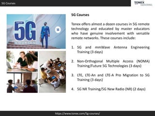 5G Courses
https://www.tonex.com/5g-courses/
5G Courses
Tonex offers almost a dozen courses in 5G remote
technology and educated by master educators
who have genuine involvement with versatile
remote networks. These courses include:
1. 5G and mmWave Antenna Engineering
Training (3 days)
2. Non-Orthogonal Multiple Access (NOMA)
Training/Future 5G Technologies (3 days)
3. LTE, LTE-An and LTE-A Pro Migration to 5G
Training (3 days)
4. 5G NR Training/5G New Radio (NR) (2 days)
 